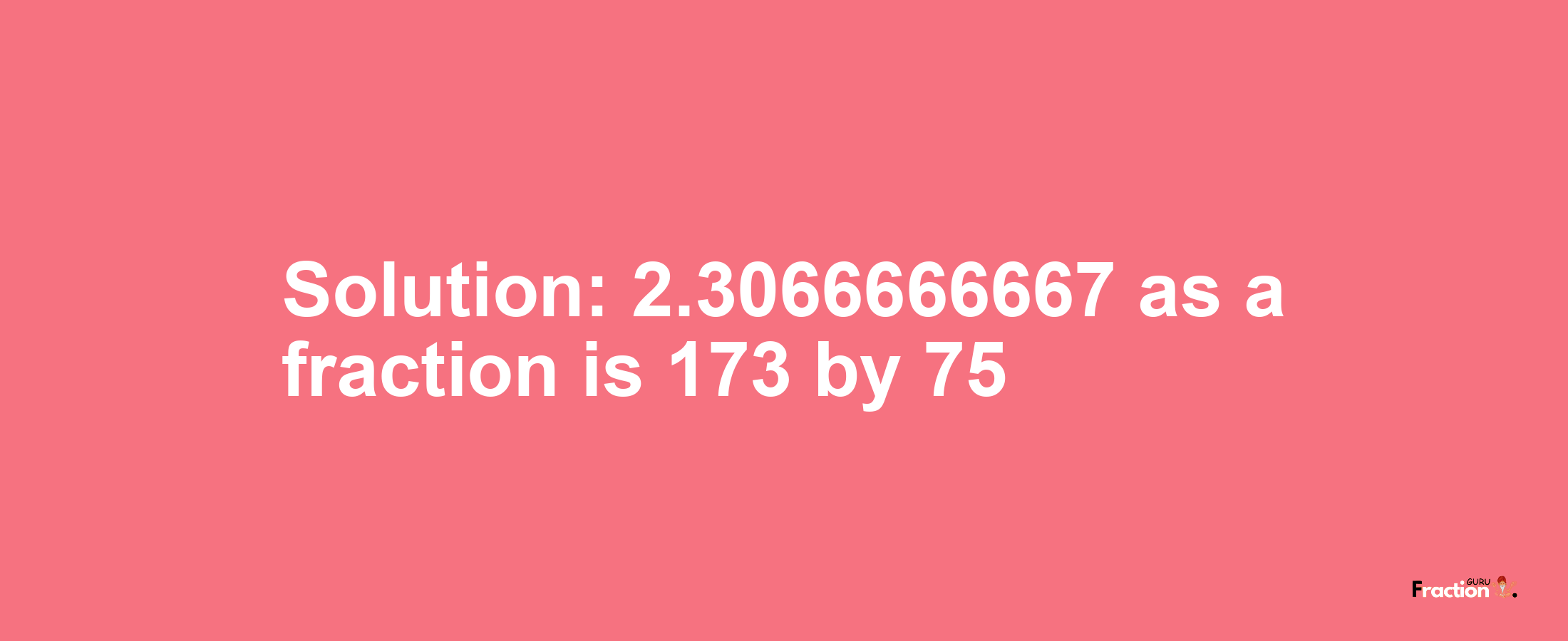 Solution:2.3066666667 as a fraction is 173/75